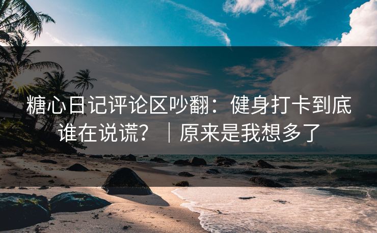 糖心日记评论区吵翻：健身打卡到底谁在说谎？｜原来是我想多了