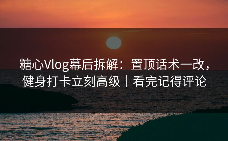 糖心Vlog幕后拆解：置顶话术一改，健身打卡立刻高级｜看完记得评论