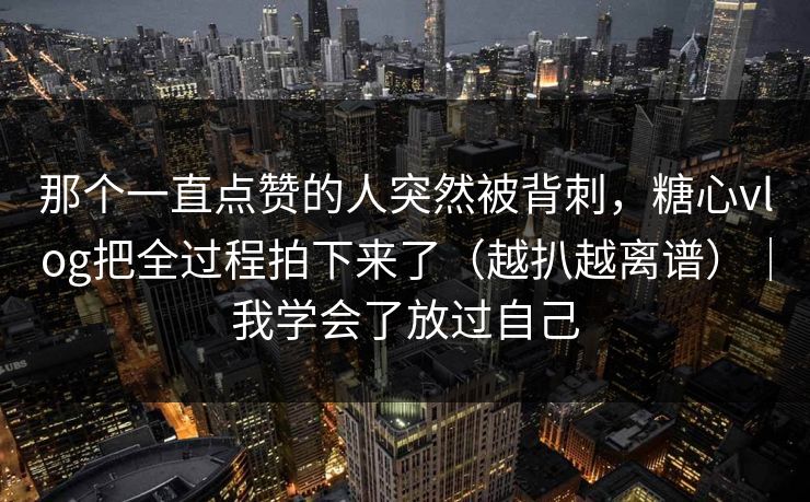 那个一直点赞的人突然被背刺，糖心vlog把全过程拍下来了（越扒越离谱）｜我学会了放过自己