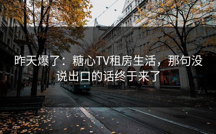 昨天爆了：糖心TV租房生活，那句没说出口的话终于来了