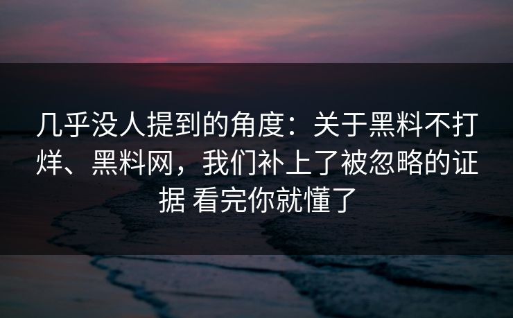几乎没人提到的角度：关于黑料不打烊、黑料网，我们补上了被忽略的证据 看完你就懂了