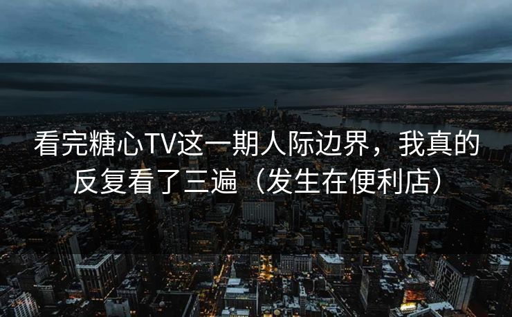 看完糖心TV这一期人际边界，我真的反复看了三遍（发生在便利店）