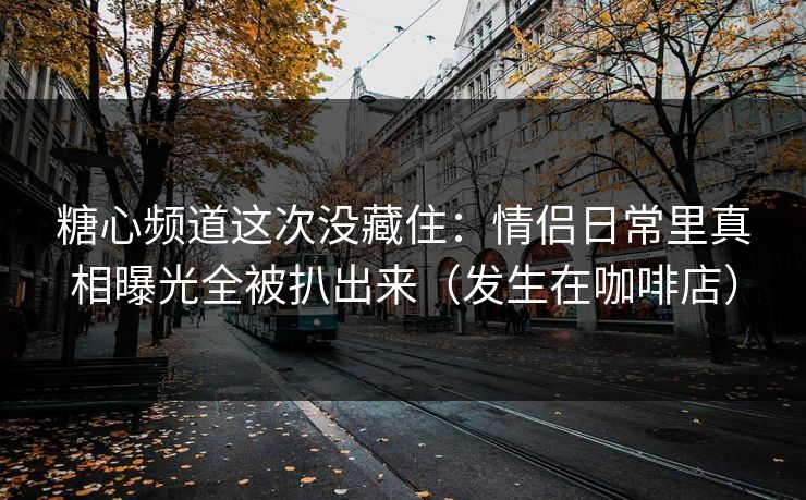 糖心频道这次没藏住：情侣日常里真相曝光全被扒出来（发生在咖啡店）