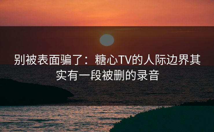 别被表面骗了：糖心TV的人际边界其实有一段被删的录音