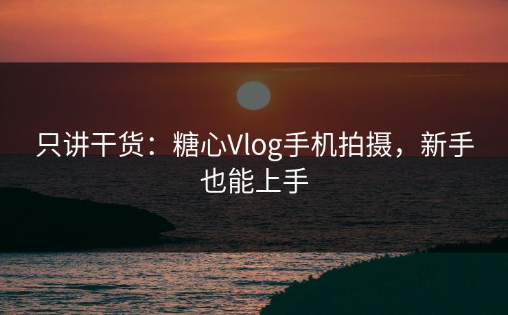 只讲干货：糖心Vlog手机拍摄，新手也能上手