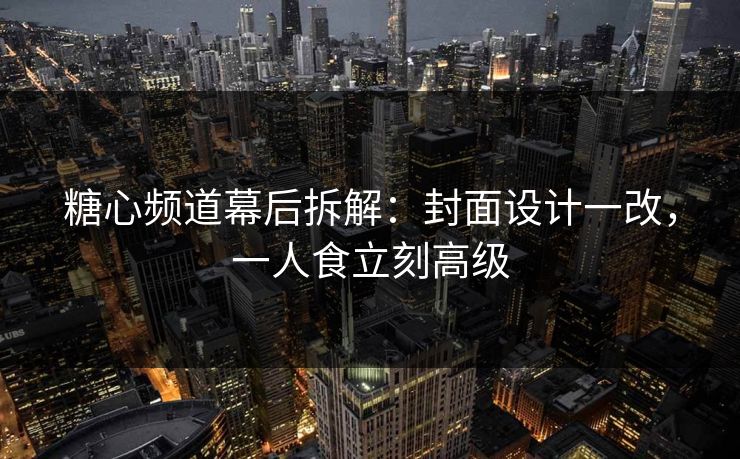 糖心频道幕后拆解：封面设计一改，一人食立刻高级