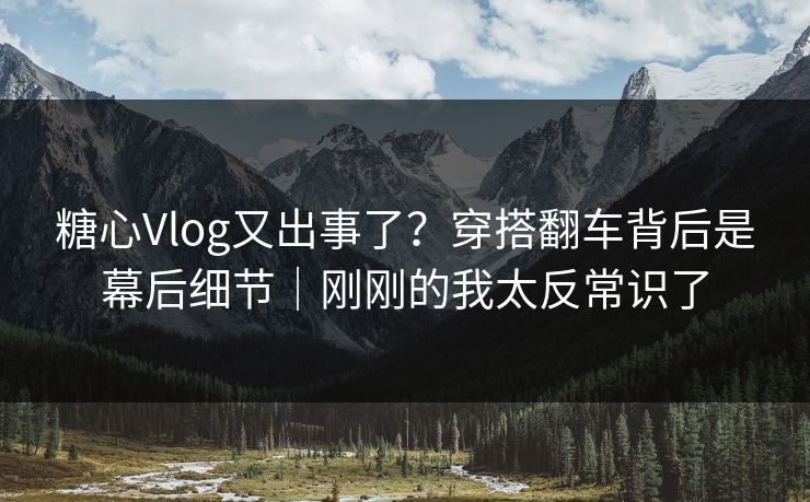 糖心Vlog又出事了？穿搭翻车背后是幕后细节｜刚刚的我太反常识了
