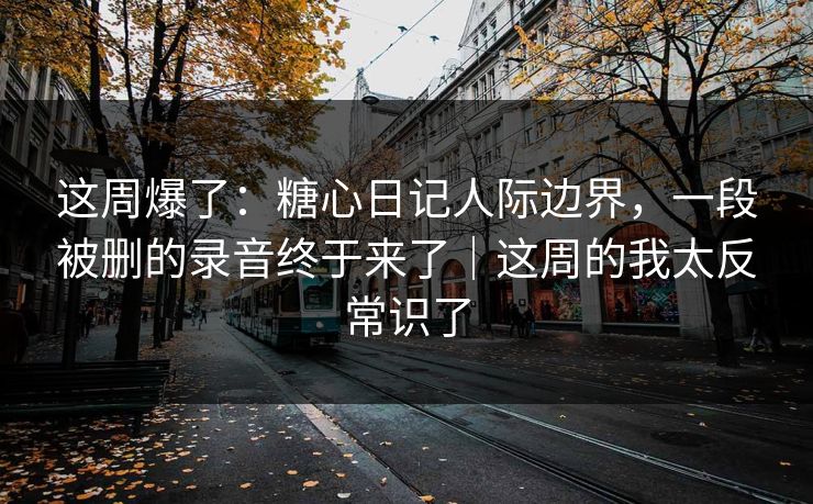 这周爆了：糖心日记人际边界，一段被删的录音终于来了｜这周的我太反常识了