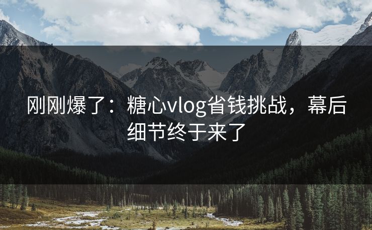 刚刚爆了：糖心vlog省钱挑战，幕后细节终于来了