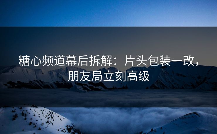 糖心频道幕后拆解：片头包装一改，朋友局立刻高级