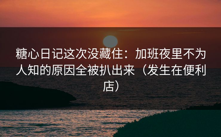 糖心日记这次没藏住：加班夜里不为人知的原因全被扒出来（发生在便利店）