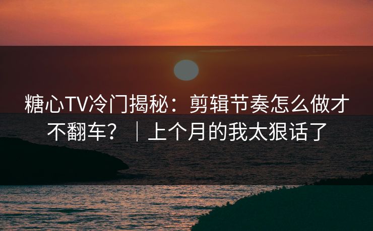 糖心TV冷门揭秘：剪辑节奏怎么做才不翻车？｜上个月的我太狠话了