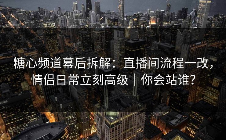 糖心频道幕后拆解：直播间流程一改，情侣日常立刻高级｜你会站谁？
