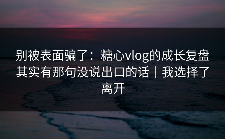 别被表面骗了：糖心vlog的成长复盘其实有那句没说出口的话｜我选择了离开