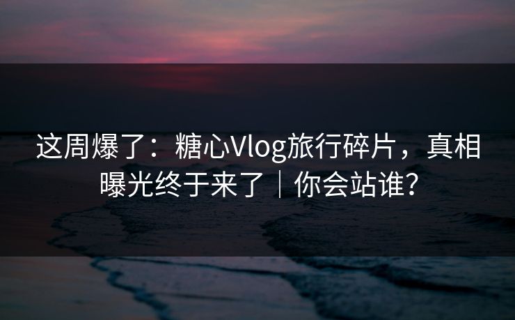 这周爆了：糖心Vlog旅行碎片，真相曝光终于来了｜你会站谁？