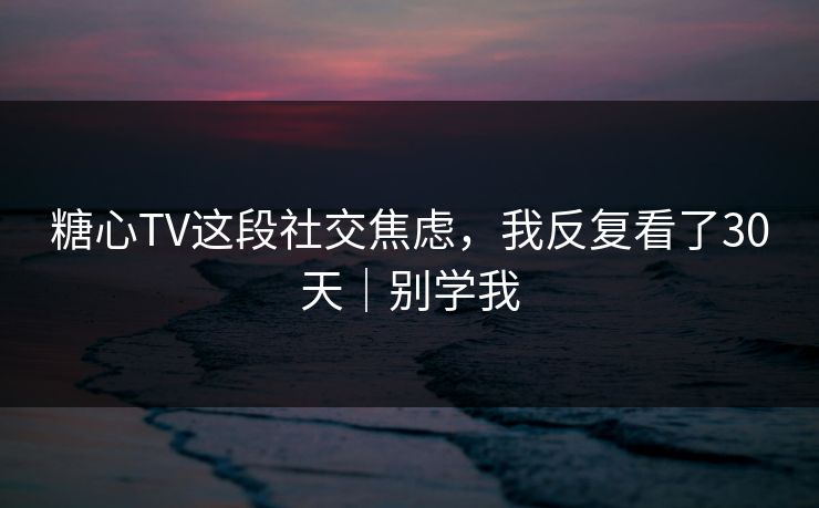 糖心TV这段社交焦虑，我反复看了30天｜别学我