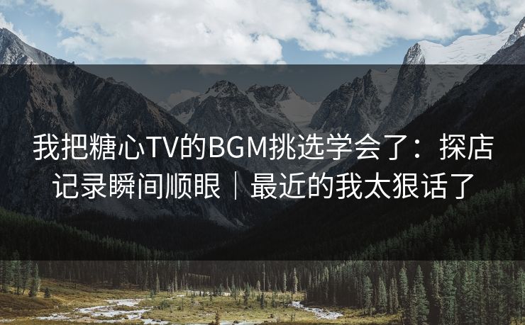 我把糖心TV的BGM挑选学会了：探店记录瞬间顺眼｜最近的我太狠话了